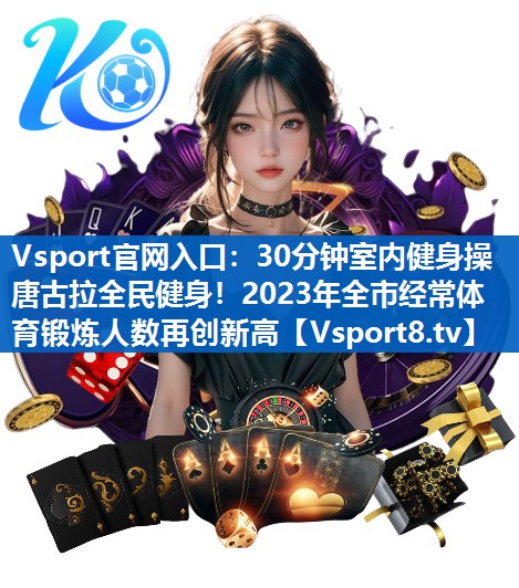30分钟室内健身操唐古拉全民健身!2023年全市经常体育锻炼人数再创新高 30分钟室内健身操唐古拉全民健身!2023年全市经常体育锻炼人数再创新高